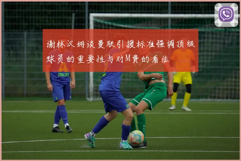 谢林汉姆谈曼联引援标准强调顶级球员的重要性与对M费的看法