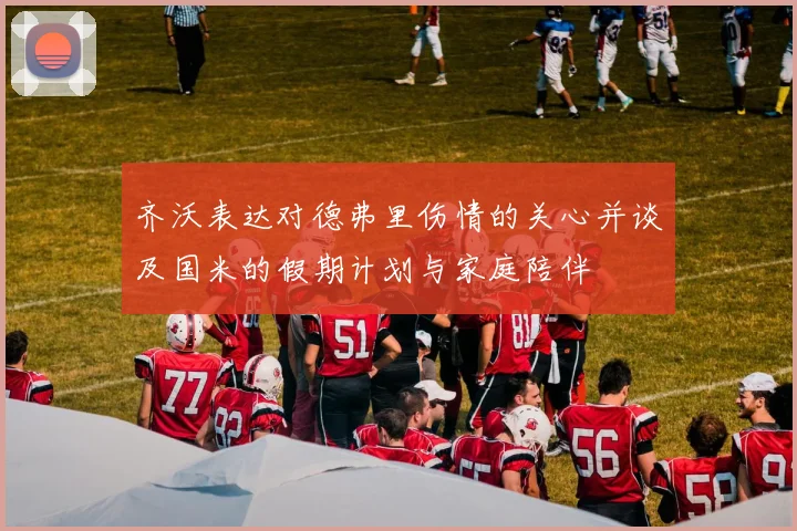 齐沃表达对德弗里伤情的关心并谈及国米的假期计划与家庭陪伴