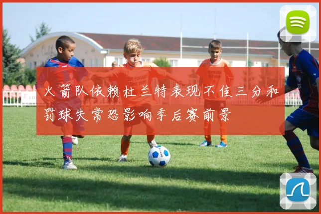 火箭队依赖杜兰特表现不佳三分和罚球失常恐影响季后赛前景