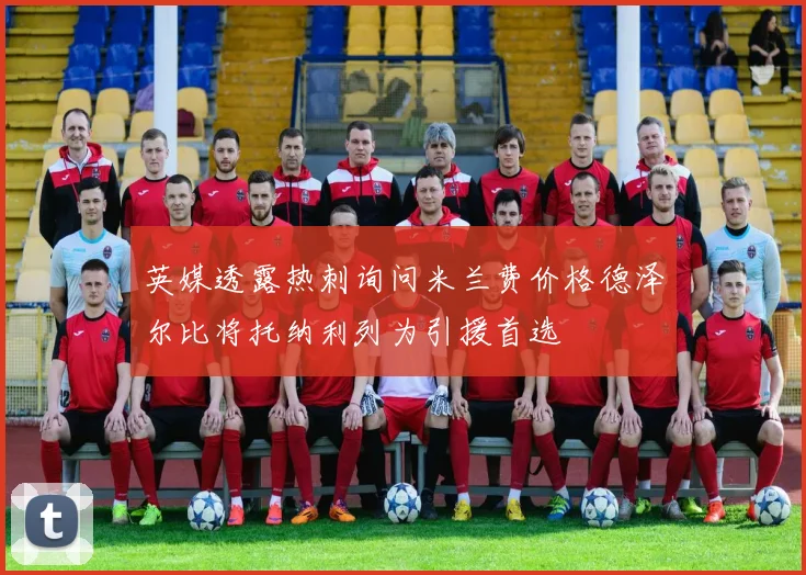 英媒透露热刺询问米兰费价格德泽尔比将托纳利列为引援首选