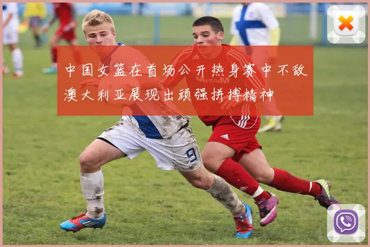 中国女篮在首场公开热身赛中不敌澳大利亚展现出顽强拼搏精神