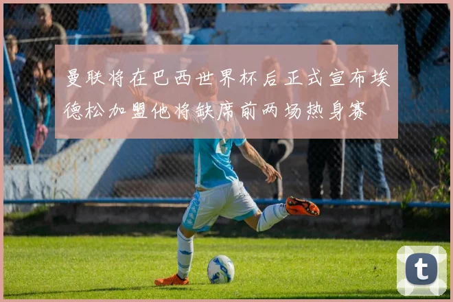 曼联将在巴西世界杯后正式宣布埃德松加盟他将缺席前两场热身赛