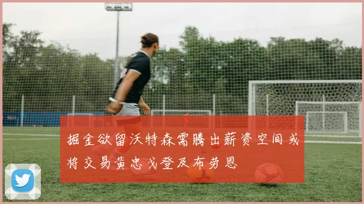 掘金欲留沃特森需腾出薪资空间或将交易黄忠戈登及布劳恩