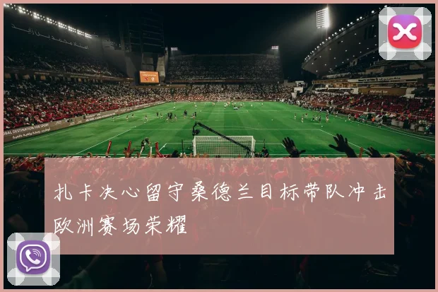 扎卡决心留守桑德兰目标带队冲击欧洲赛场荣耀