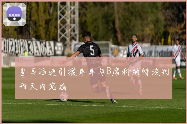 皇马迅速引援库库与B席科纳特谈判两天内完成