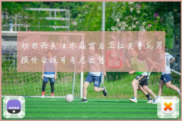 切尔西关注水晶宫后卫拉克鲁瓦若报价合适可考虑出售