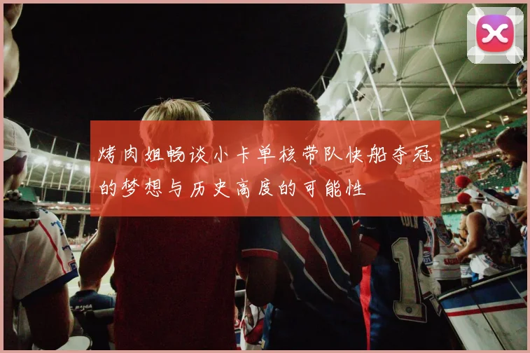 烤肉姐畅谈小卡单核带队快船夺冠的梦想与历史高度的可能性