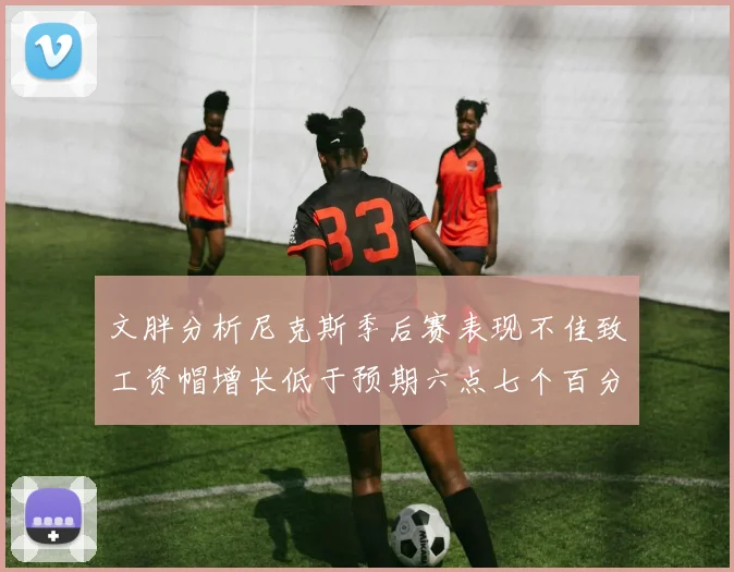 文胖分析尼克斯季后赛表现不佳致工资帽增长低于预期六点七个百分点