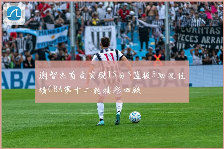 谢智杰首度实现15分5篮板5助攻佳绩CBA第十二轮精彩回顾