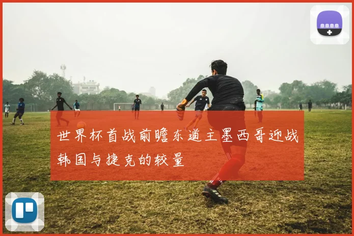 世界杯首战前瞻东道主墨西哥迎战韩国与捷克的较量