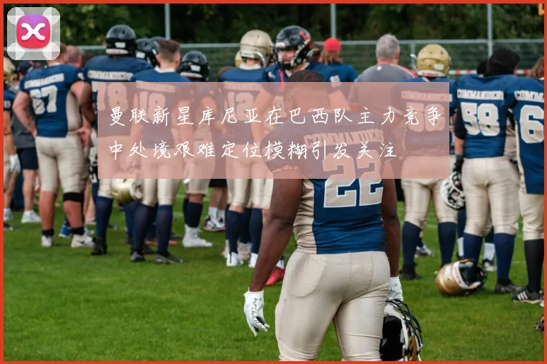 曼联新星库尼亚在巴西队主力竞争中处境艰难定位模糊引发关注