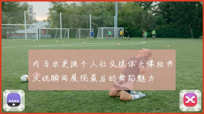 内马尔更换个人社交媒体头像经典庆祝瞬间展现最后的舞蹈魅力
