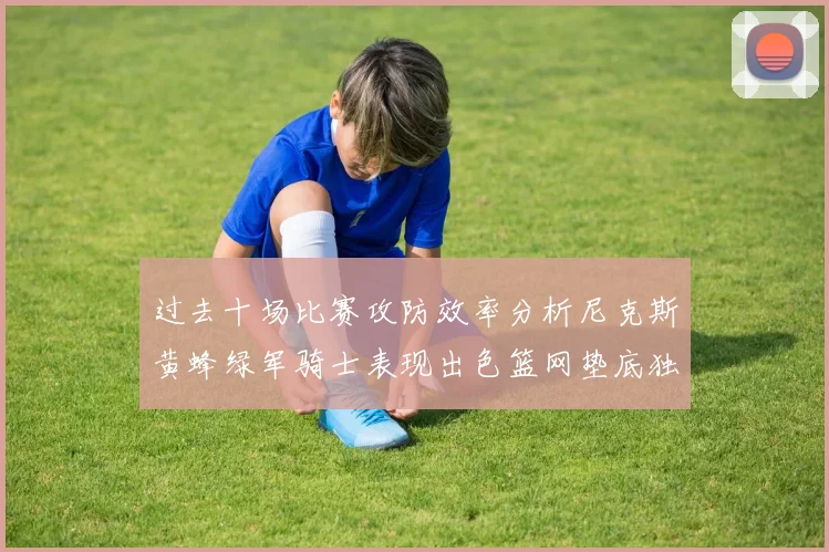 过去十场比赛攻防效率分析尼克斯黄蜂绿军骑士表现出色篮网垫底独占鳌头