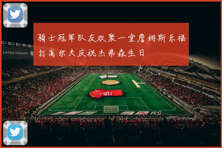 骑士冠军队友欢聚一堂詹姆斯乐福打高尔夫庆祝杰弗森生日