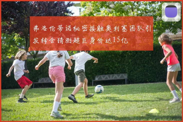 弗洛伦蒂诺秘密接触奥利塞团队引发转会猜测超巨身价达15亿
