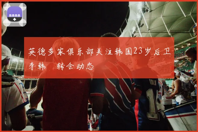 英德多家俱乐部关注韩国23岁后卫李韩汎转会动态