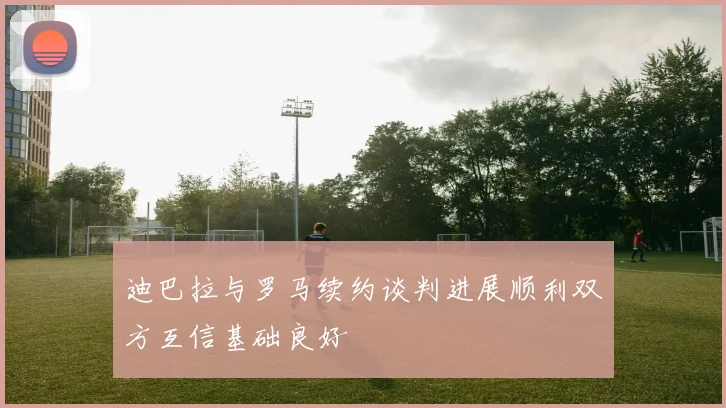 迪巴拉与罗马续约谈判进展顺利双方互信基础良好
