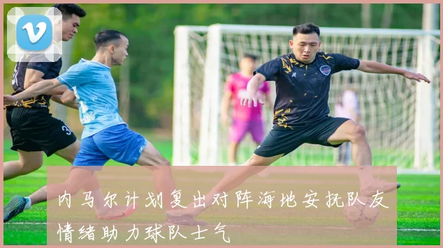 内马尔计划复出对阵海地安抚队友情绪助力球队士气